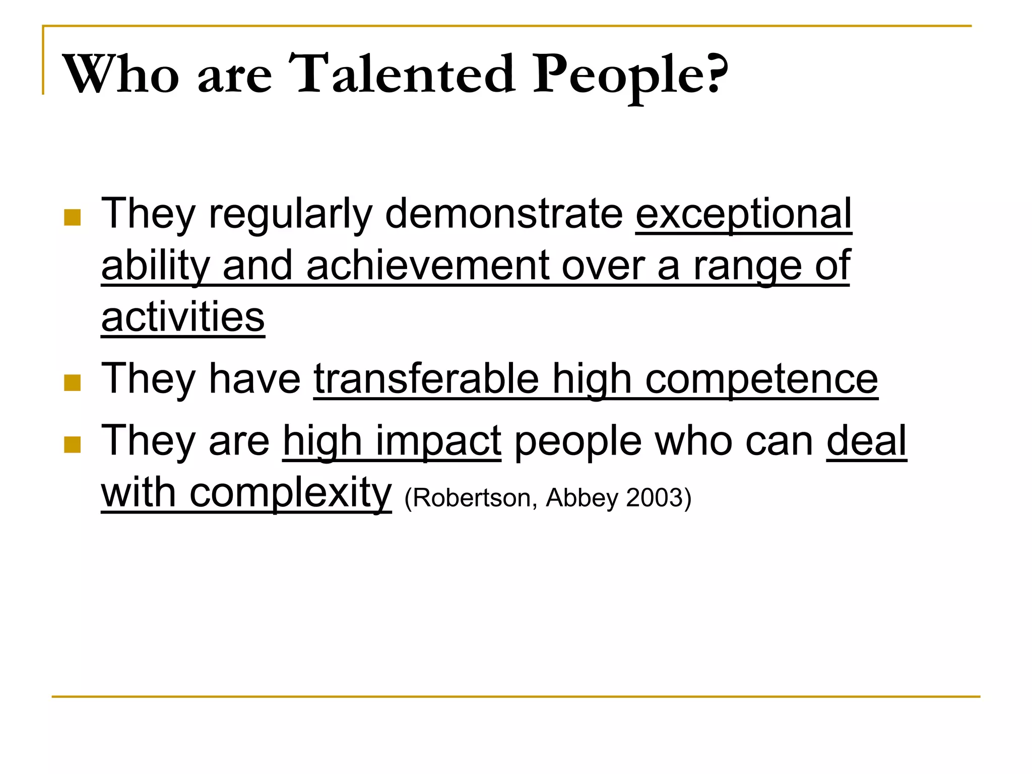 Who are Talented People?
 They regularly demonstrate exceptional
ability and achievement over a range of
activities
 They have transferable high competence
 They are high impact people who can deal
with complexity (Robertson, Abbey 2003)
 