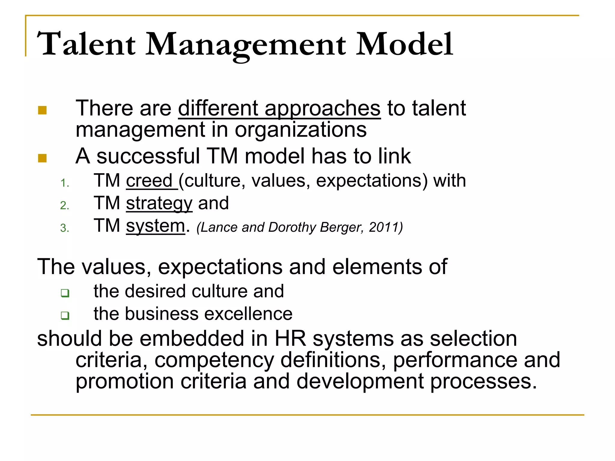 Talent Management Model
 There are different approaches to talent
management in organizations
 A successful TM model has to link
1. TM creed (culture, values, expectations) with
2. TM strategy and
3. TM system. (Lance and Dorothy Berger, 2011)
The values, expectations and elements of
 the desired culture and
 the business excellence
should be embedded in HR systems as selection
criteria, competency definitions, performance and
promotion criteria and development processes.
 