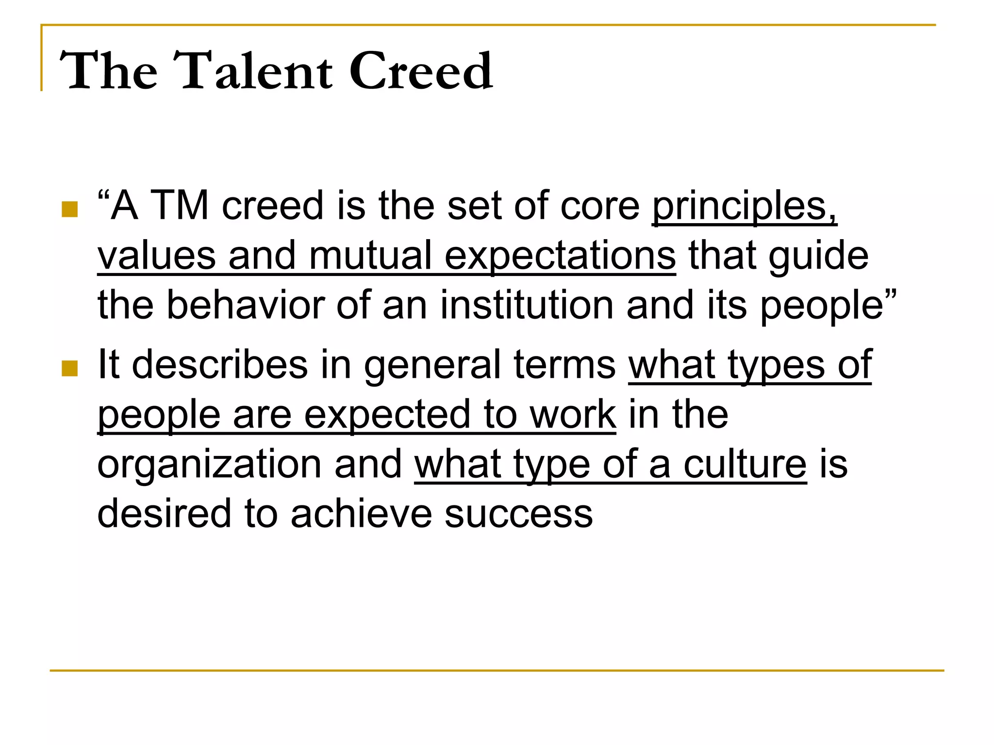 The Talent Creed
 “A TM creed is the set of core principles,
values and mutual expectations that guide
the behavior of an institution and its people”
 It describes in general terms what types of
people are expected to work in the
organization and what type of a culture is
desired to achieve success
 
