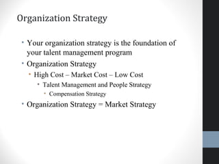 Organization Strategy
• Your organization strategy is the foundation of
your talent management program
• Organization Strategy
• High Cost – Market Cost – Low Cost
• Talent Management and People Strategy
• Compensation Strategy
• Organization Strategy = Market Strategy
13
 