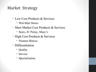 Market Strategy
• Low Cost Products & Services
• Wal-Mart Stores
• Meet Market Cost Products & Services
• Sears, JC Penny, Macy’s
• High Cost Products & Services
• Niemen Marcus
• Differentiation
• Quality
• Service
• Specialization
14
 