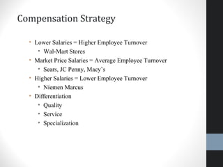 Compensation Strategy
• Lower Salaries = Higher Employee Turnover
• Wal-Mart Stores
• Market Price Salaries = Average Employee Turnover
• Sears, JC Penny, Macy’s
• Higher Salaries = Lower Employee Turnover
• Niemen Marcus
• Differentiation
• Quality
• Service
• Specialization
15
 