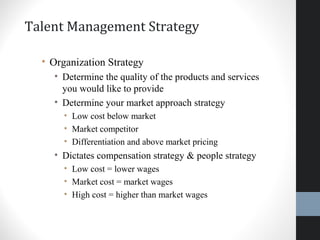 Talent Management Strategy
• Organization Strategy
• Determine the quality of the products and services
you would like to provide
• Determine your market approach strategy
• Low cost below market
• Market competitor
• Differentiation and above market pricing
• Dictates compensation strategy & people strategy
• Low cost = lower wages
• Market cost = market wages
• High cost = higher than market wages
16
 