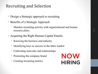 Recruiting and Selection
• Design a Strategic approach to recruiting
• Benefits of a Strategic Approach
• Matches recruiting activity with organizational and human
resource plans.
• Acquiring the Right Human Capital Entails:
• Knowing the business and industry
• Identifying keys to success in the labor market
• Cultivating networks and relationships
• Promoting the company brand
• Creating recruiting metrics
7–17
 