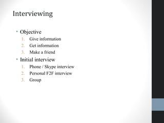 Interviewing
• Objective
1. Give information
2. Get information
3. Make a friend
• Initial interview
1. Phone / Skype interview
2. Personal F2F interview
3. Group
21
 