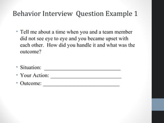 Behavior Interview Question Example 1
• Tell me about a time when you and a team member
did not see eye to eye and you became upset with
each other. How did you handle it and what was the
outcome?
• Situation: ____________________________
• Your Action: __________________________
• Outcome: ____________________________
24
 