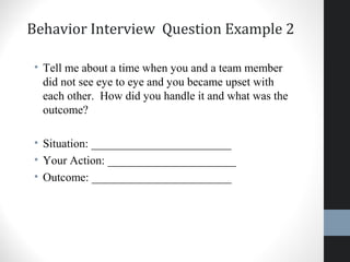 Behavior Interview Question Example 2
• Tell me about a time when you and a team member
did not see eye to eye and you became upset with
each other. How did you handle it and what was the
outcome?
• Situation: ________________________
• Your Action: ______________________
• Outcome: ________________________
25
 