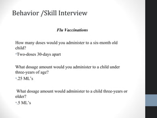 Behavior /Skill Interview
Flu Vaccinations
How many doses would you administer to a six-month old
child?
•Two-doses 30-days apart
What dosage amount would you administer to a child under
three-years of age?
•.25 ML’s
What dosage amount would administer to a child three-years or
older?
•.5 ML’s
26
 