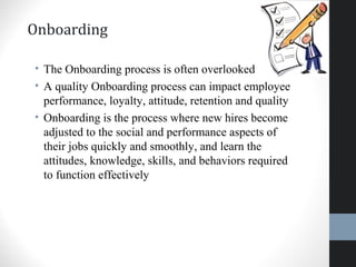 Onboarding
• The Onboarding process is often overlooked
• A quality Onboarding process can impact employee
performance, loyalty, attitude, retention and quality
• Onboarding is the process where new hires become
adjusted to the social and performance aspects of
their jobs quickly and smoothly, and learn the
attitudes, knowledge, skills, and behaviors required
to function effectively
27
 