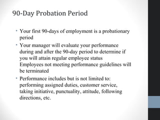 90-Day Probation Period
• Your first 90-days of employment is a probationary
period
• Your manager will evaluate your performance
during and after the 90-day period to determine if
you will attain regular employee status
Employees not meeting performance guidelines will
be terminated
• Performance includes but is not limited to:
performing assigned duties, customer service,
taking initiative, punctuality, attitude, following
directions, etc.
35
 