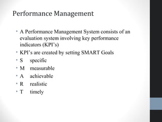Performance Management
• A Performance Management System consists of an
evaluation system involving key performance
indicators (KPI’s)
• KPI’s are created by setting SMART Goals
• S specific
• M measurable
• A achievable
• R realistic
• T timely
37
 