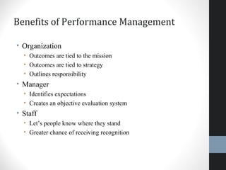Benefits of Performance Management
• Organization
• Outcomes are tied to the mission
• Outcomes are tied to strategy
• Outlines responsibility
• Manager
• Identifies expectations
• Creates an objective evaluation system
• Staff
• Let’s people know where they stand
• Greater chance of receiving recognition
 