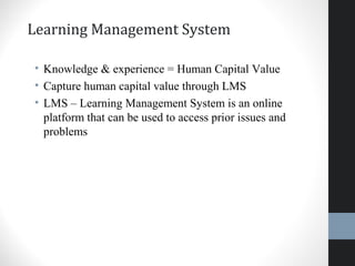Learning Management System
• Knowledge & experience = Human Capital Value
• Capture human capital value through LMS
• LMS – Learning Management System is an online
platform that can be used to access prior issues and
problems
40
 