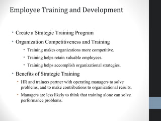 Employee Training and Development
• Create a Strategic Training Program
• Organization Competitiveness and Training
• Training makes organizations more competitive.
• Training helps retain valuable employees.
• Training helps accomplish organizational strategies.
• Benefits of Strategic Training
• HR and trainers partner with operating managers to solve
problems, and to make contributions to organizational results.
• Managers are less likely to think that training alone can solve
performance problems.
 