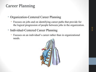 Career Planning
• Organization-Centered Career Planning
• Focuses on jobs and on identifying career paths that provide for
the logical progression of people between jobs in the organization.
• Individual-Centered Career Planning
• Focuses on an individual’s career rather than in organizational
needs.
10–48
 