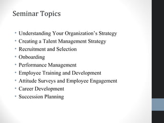 Seminar Topics
• Understanding Your Organization’s Strategy
• Creating a Talent Management Strategy
• Recruitment and Selection
• Onboarding
• Performance Management
• Employee Training and Development
• Attitude Surveys and Employee Engagement
• Career Development
• Succession Planning
5
 