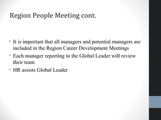 Region People Meeting cont.
• It is important that all managers and potential managers are
included in the Region Career Development Meetings
• Each manager reporting to the Global Leader will review
their team
• HR assists Global Leader
 