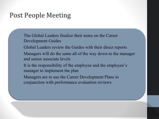 Post People Meeting
• The Global Leaders finalize their notes on the Career
Development Guides
• Global Leaders review the Guides with their direct reports
• Managers will do the same all of the way down to the manager
and senior associate levels
• It is the responsibility of the employee and the employee’s
manager to implement the plan
• Managers are to use the Career Development Plans in
conjunction with performance evaluation reviews
 
