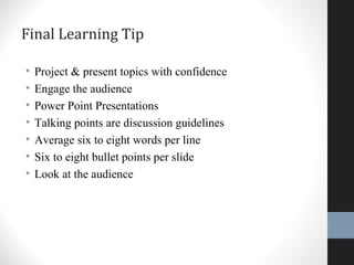 Final Learning Tip
• Project & present topics with confidence
• Engage the audience
• Power Point Presentations
• Talking points are discussion guidelines
• Average six to eight words per line
• Six to eight bullet points per slide
• Look at the audience
 