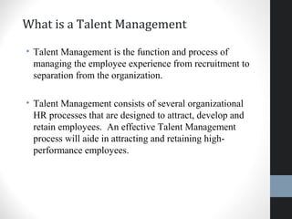 What is a Talent Management
• Talent Management is the function and process of
managing the employee experience from recruitment to
separation from the organization.
• Talent Management consists of several organizational
HR processes that are designed to attract, develop and
retain employees. An effective Talent Management
process will aide in attracting and retaining high-
performance employees.
8
 