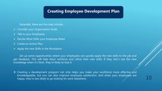 10
Creating Employee Development Plan
Generally, there are five step include…
 Consider your Organization Goals
 Talk to your Employees
 Decide What Skills your Employee Need
 Create an Action Plan
 Apply the new Skills in the Workplace
Set up some opportunities where your employees can quickly apply the new skills to the job and
get feedback. This will help them reinforce and refine their new skills. If they don’t use the new
knowledge when it’s fresh, they’re likely to lose it.
 Creating a development program not only helps you make your workforce more effective and
knowledgeable, but you can also improve employee satisfaction. And when your employees are
happy, they’re less likely to go looking for work elsewhere.
 