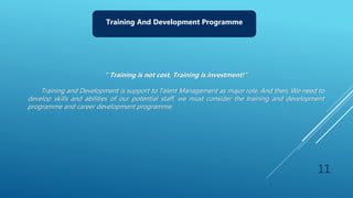 11
Training And Development Programme
“ Training is not cost, Training is investment!”
Training and Development is support to Talent Management as major role. And then, We need to
develop skills and abilities of our potential staff, we must consider the training and development
programme and career development programme.
 
