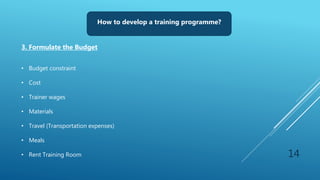 14
How to develop a training programme?
3. Formulate the Budget
• Budget constraint
• Cost
• Trainer wages
• Materials
• Travel (Transportation expenses)
• Meals
• Rent Training Room
 