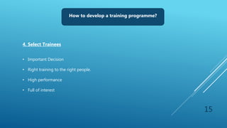 15
How to develop a training programme?
4. Select Trainees
• Important Decision
• Right training to the right people.
• High performance
• Full of interest
 