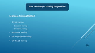 16
How to develop a training programme?
5. Choose Training Method
• On job training
- Classroom training
- Simulation training
• Apprentice training
• Pre-employment training
• Off the job training
 