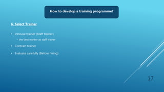 17
How to develop a training programme?
6. Select Trainer
• Inhouse trainer (Staff trainer)
- the best worker as staff trainer
• Contract trainer
• Evaluate carefully (Before hiring)
 