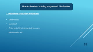 18
How to develop a training programme? / Evaluation.
7. Determine Evaluation Procedures
• Effectiveness
• Successful
• At the end of the training, task for exam,
questionnaire, etc.,
 