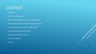 CONTENT
1. Introduction
2. What is Talent Management?
3. Why Talent Management is important for organization?
4. What Processes Are Part of a Talent Management System?
5. How to develop skills and abilities of potential staff?
6. Creating Employee Development Plans
7. Training and Development Program
8. Evaluation & Appraise
9. Summary
2
 