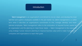 Introduction
Talent management is an organization's commitment to recruit, retain, and develop the most
talented and superior employees available in the job market. So, talent management is a useful
term when it describes an organization's commitment to hire, manage, develop, and retain
talented employees. Talent management refers to the anticipation of required human capital for
an organization and the planning to meet those needs. ... Talent management is the science of
using strategic human resource planning to improve business value and to make it possible for
companies and organizations to reach their goals.
3
 