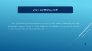 What is Talent Management?
Talent Management represents organizations’ efforts to attract, develop, engage and retain skilled
and valuable employees. Its goal is to have people with the capabilities, commitment and behaviors
needed for current and future organizational success.
4
 