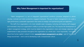 Why Talent Management is important for organizations?
“Talent management is a set of integrated organizational workforce processes designed to attract,
develop, motivate and retain productive, engaged employees. The goal of talent management is to create a
high-performance, sustainable organization that meets its strategic and operational goals and objectives.”
The staff of an organization is its most valuable asset; managing, nurturing and keeping staff engaged
and motivated is key to an organization’s ability to provide high-quality care. This requires the development of
a talent management strategy, which must be related to the organization’s vision and strategic objectives, be
implemented in daily processes throughout the organization as a whole and – most importantly – be explicit
about how human capital is valued. In short, successful talent management is an ethos – part of ‘how we do
things around here’ – and is core to developing a safe, compassionate culture.
6
 