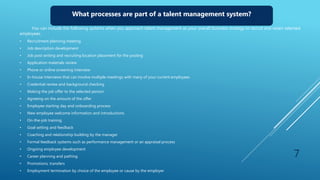 What processes are part of a talent management system?
You can include the following systems when you approach talent management as your overall business strategy to recruit and retain talented
employees.
• Recruitment planning meeting
• Job description development
• Job post writing and recruiting location placement for the posting
• Application materials review
• Phone or online screening interview
• In-house interviews that can involve multiple meetings with many of your current employees
• Credential review and background checking
• Making the job offer to the selected person
• Agreeing on the amount of the offer
• Employee starting day and onboarding process
• New employee welcome information and introductions
• On-the-job training
• Goal setting and feedback
• Coaching and relationship building by the manager
• Formal feedback systems such as performance management or an appraisal process
• Ongoing employee development
• Career planning and pathing
• Promotions, transfers
• Employment termination by choice of the employee or cause by the employer
7
 