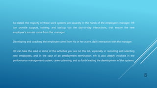 As stated, the majority of these work systems are squarely in the hands of the employee's manager. HR
can provide support, training, and backup but the day-to-day interactions, that ensure the new
employee's success come from the manager.
Developing and coaching the employee come from his or her active, daily interaction with the manager.
HR can take the lead in some of the activities you see on this list, especially in recruiting and selecting
new employees, and in the case of an employment termination. HR is also deeply involved in the
performance management system, career planning, and so forth leading the development of the systems.
8
 