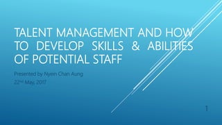 TALENT MANAGEMENT AND HOW
TO DEVELOP SKILLS & ABILITIES
OF POTENTIAL STAFF
Presented by Nyein Chan Aung
22nd May, 2017
1
 
