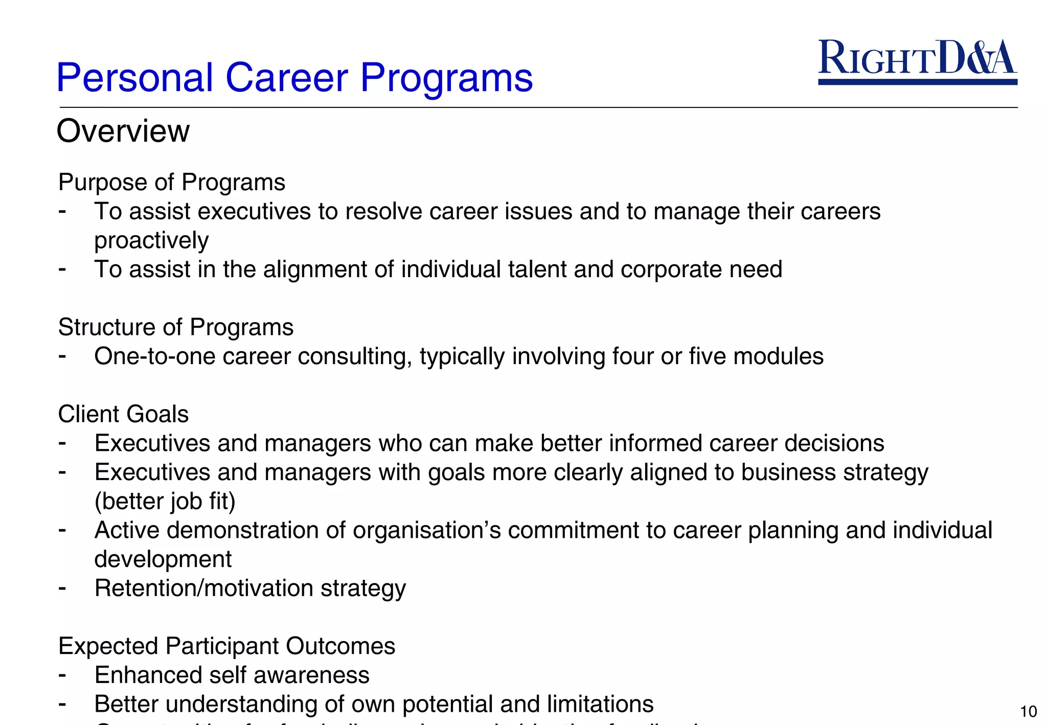 Personal Career Programs
Overview
Purpose of Programs
- To assist executives to resolve career issues and to manage their careers
   proactively
- To assist in the alignment of individual talent and corporate need

Structure of Programs
- One-to-one career consulting, typically involving four or five modules

Client Goals
- Executives and managers who can make better informed career decisions
- Executives and managers with goals more clearly aligned to business strategy
    (better job fit)
- Active demonstration of organisation’s commitment to career planning and individual
    development
- Retention/motivation strategy

Expected Participant Outcomes
- Enhanced self awareness
- Better understanding of own potential and limitations                                 10
 
