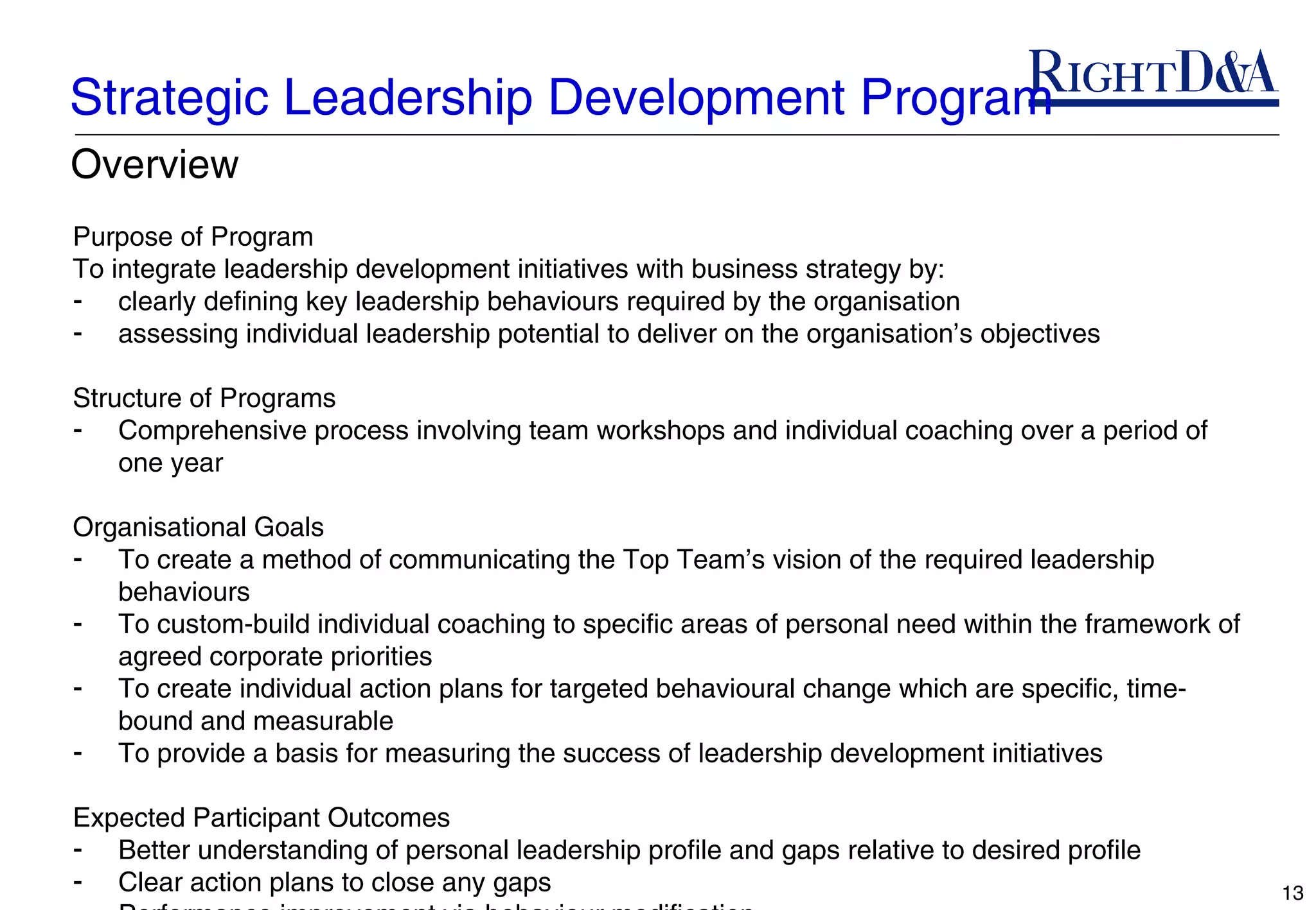 Strategic Leadership Development Program
Overview
Purpose of Program
To integrate leadership development initiatives with business strategy by:
- clearly defining key leadership behaviours required by the organisation
- assessing individual leadership potential to deliver on the organisation’s objectives

Structure of Programs
- Comprehensive process involving team workshops and individual coaching over a period of
    one year

Organisational Goals
- To create a method of communicating the Top Team’s vision of the required leadership
   behaviours
- To custom-build individual coaching to specific areas of personal need within the framework of
   agreed corporate priorities
- To create individual action plans for targeted behavioural change which are specific, time-
   bound and measurable
- To provide a basis for measuring the success of leadership development initiatives

Expected Participant Outcomes
- Better understanding of personal leadership profile and gaps relative to desired profile
- Clear action plans to close any gaps                                                             13
 
