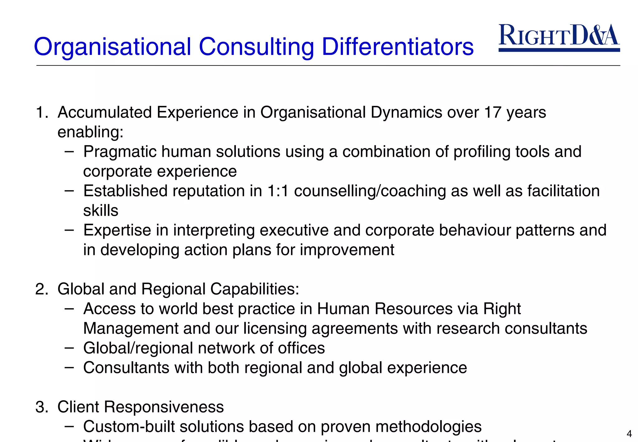 Organisational Consulting Differentiators

1. Accumulated Experience in Organisational Dynamics over 17 years
   enabling:
    – Pragmatic human solutions using a combination of profiling tools and
      corporate experience
    – Established reputation in 1:1 counselling/coaching as well as facilitation
      skills
    – Expertise in interpreting executive and corporate behaviour patterns and
      in developing action plans for improvement

2. Global and Regional Capabilities:
    – Access to world best practice in Human Resources via Right
      Management and our licensing agreements with research consultants
    – Global/regional network of offices
    – Consultants with both regional and global experience

3. Client Responsiveness
    – Custom-built solutions based on proven methodologies                         4
 