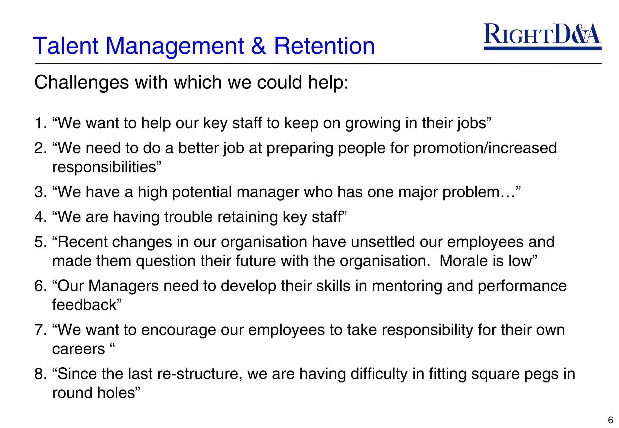 Talent Management & Retention
Challenges with which we could help:

1. “We want to help our key staff to keep on growing in their jobs”
2. “We need to do a better job at preparing people for promotion/increased
   responsibilities”
3. “We have a high potential manager who has one major problem…”
4. “We are having trouble retaining key staff”
5. “Recent changes in our organisation have unsettled our employees and
   made them question their future with the organisation. Morale is low”
6. “Our Managers need to develop their skills in mentoring and performance
   feedback”
7. “We want to encourage our employees to take responsibility for their own
   careers “
8. “Since the last re-structure, we are having difficulty in fitting square pegs in
   round holes”
                                                                                      6
 