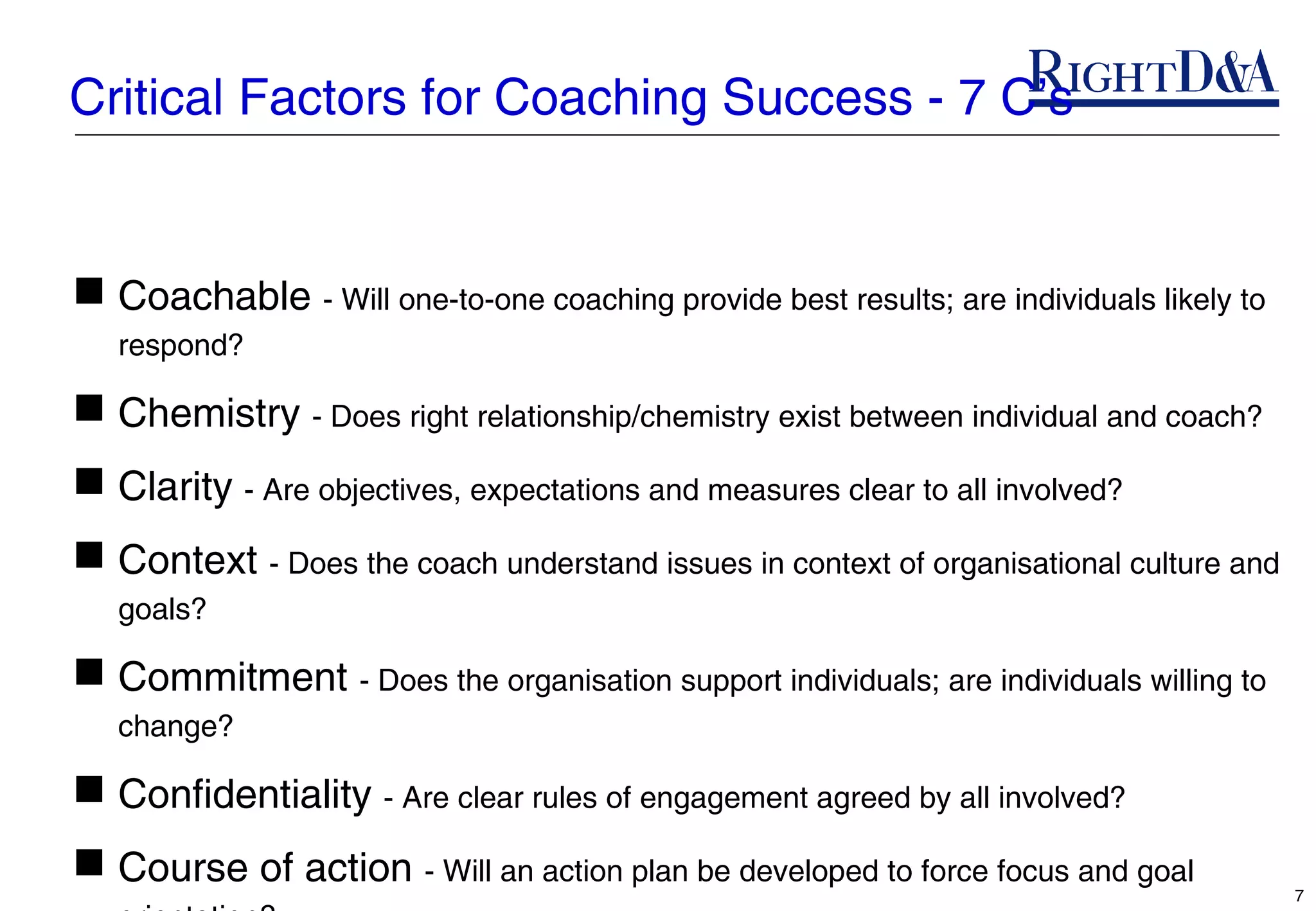 Critical Factors for Coaching Success - 7 C’s


 Coachable - Will one-to-one coaching provide best results; are individuals likely to
   respond?

 Chemistry - Does right relationship/chemistry exist between individual and coach?
 Clarity - Are objectives, expectations and measures clear to all involved?
 Context - Does the coach understand issues in context of organisational culture and
   goals?

 Commitment - Does the organisation support individuals; are individuals willing to
   change?

 Confidentiality - Are clear rules of engagement agreed by all involved?
 Course of action - Will an action plan be developed to force focus and goal
                                                                                         7
 