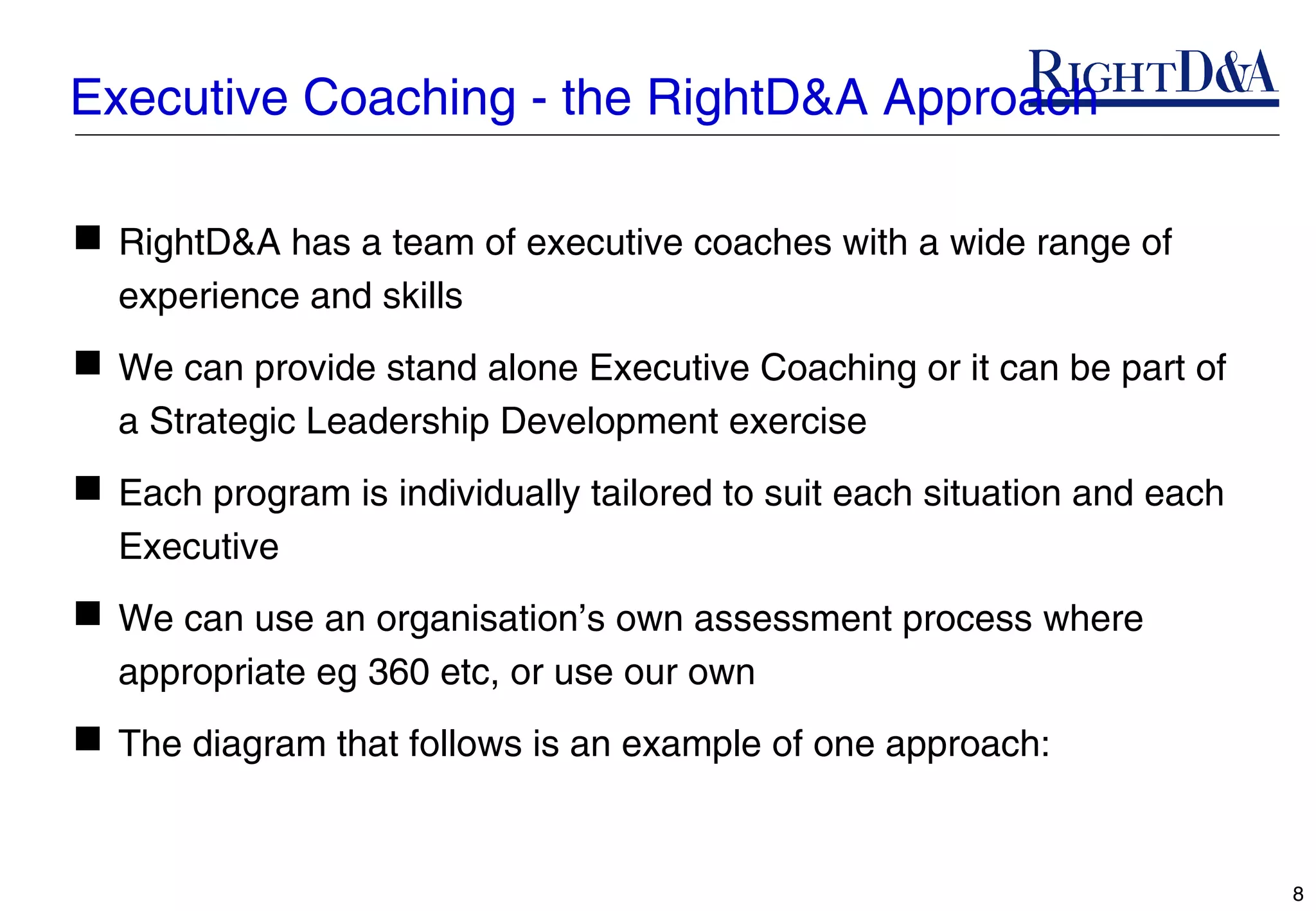 Executive Coaching - the RightD&A Approach

 RightD&A has a team of executive coaches with a wide range of
  experience and skills
 We can provide stand alone Executive Coaching or it can be part of
  a Strategic Leadership Development exercise
 Each program is individually tailored to suit each situation and each
  Executive
 We can use an organisation’s own assessment process where
  appropriate eg 360 etc, or use our own
 The diagram that follows is an example of one approach:


                                                                          8
 