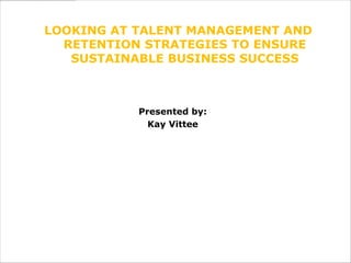 LOOKING AT TALENT MANAGEMENT AND
  RETENTION STRATEGIES TO ENSURE
   SUSTAINABLE BUSINESS SUCCESS



           Presented by:
             Kay Vittee
 
