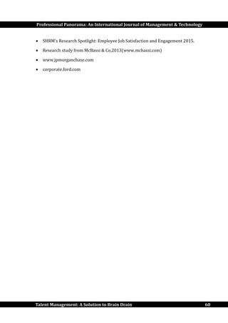 Professional Panorama: An International Journal of Management & Technology
Talent Management: A Solution to Brain Drain 60
 SHRM’s Research Spotlight: Employee Job Satisfaction and Engagement 2015.
 Research study from McBassi & Co,2013(www.mcbassi.com)
 www.jpmorganchase.com
 corporate.ford.com
 