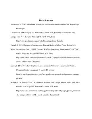 List of References
Armstrong, M. 2007. A handbook of employee reward management and practice. Kogan Page,
Philadelphia.
Datamonitor. 2009. Google, Inc. Retrieved 10 March 2016, from http://datamonitor.com/
Google.com. 2014. Benefits. Retrieved 10 March 2016, from
http://www.google.com/support/jobs/bin/static.py?page=benefits
Hamel, G. 2007. The future of management. Harvard Business School Press, Boston, MA.
Kotter International. Aug 21, 2013. Google's Best New Innovation: Rules Around '20% Time'.
Forbes Magazine. Accessed 10 March 2016, from
http://www.forbes.com/sites/johnkotter/2013/08/21/googles-best-new-innovation-rules-
around-20-time/#645e399268b8
Lucco, J. 2 Dec 2014. How Employees Are Motivated: Autonomy, Mastery, and Purpose.
Clearpoint Strategy. Accessed 10 March 2016, from
https://www.clearpointstrategy.com/how-employees-are-motivated-autonomy-mastery-
purpose/
Manjoo, F. 21, January 2013, The Happiness Machine: How Google became such a great place
to work. Slate Magazine. Retrieved 10 March 2016, from
http://www.slate.com/articles/technology/technology/2013/01/google_people_operations
_the_secrets_of_the_world_s_most_scientific_human.html
 