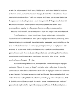 productive, and manageable. In this paper, I shall describe and analyze Google Inc.’s worker
motivation, reward, and talent management strategies. In particular, I will outline and discuss
worker motivation strategies at Google Inc. using the needs-based approach and discuss how
Google uses a work-based approach as a talent–management tool. The paper shall also revisit
Google’s reward system against employee performance-appraisal and, finally, make
recommendations targeting the enhancement of employee and company expectations.
Analyzing Motivation and Reward Strategies at Google Inc. using a Needs-Based Approach
Needs-based theories explain intrinsic ways through which people working within
organizations can be motivated. Seen in the light of employee motivation to productivity, a need-
based approach represents the basis upon which tangible rewards and intangible fulfillments that
meet an individual’s needs can be used to spur greater productivity in an employee and in the
company. At its most basic, a needs-based approach is a way of motivation by providing
personal human needs. These needs, depending on the theory adopted, range from basic human
desires such as the need to survive to more complex and ethereal needs such as a person’s
emotional and psychological well-being.
Maslow's hierarchy of needs is the most appreciated need-based theory for employee
motivation. Taken in the context of Google’s motivation and reward strategy, the hierarchy
demands that an order of needs fulfillment is observed for all employees to attain and retain their
productive power. For instance, employees would need the most basic needs such as food, water
and shelter before needing fulfillment, self-esteem, and belonging in that order (Maslow, 2012).
It should be observed, however, that in the complex context that Google operate, employees’
personal needs might not often align with company needs (Pisano, 2015). Essentially then, a
 
