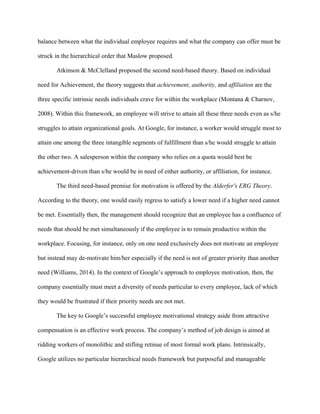 balance between what the individual employee requires and what the company can offer must be
struck in the hierarchical order that Maslow proposed.
Atkinson & McClelland proposed the second need-based theory. Based on individual
need for Achievement, the theory suggests that achievement, authority, and affiliation are the
three specific intrinsic needs individuals crave for within the workplace (Montana & Charnov,
2008). Within this framework, an employee will strive to attain all these three needs even as s/he
struggles to attain organizational goals. At Google, for instance, a worker would struggle most to
attain one among the three intangible segments of fulfillment than s/he would struggle to attain
the other two. A salesperson within the company who relies on a quota would best be
achievement-driven than s/he would be in need of either authority, or affiliation, for instance.
The third need-based premise for motivation is offered by the Alderfer's ERG Theory.
According to the theory, one would easily regress to satisfy a lower need if a higher need cannot
be met. Essentially then, the management should recognize that an employee has a confluence of
needs that should be met simultaneously if the employee is to remain productive within the
workplace. Focusing, for instance, only on one need exclusively does not motivate an employee
but instead may de-motivate him/her especially if the need is not of greater priority than another
need (Williams, 2014). In the context of Google’s approach to employee motivation, then, the
company essentially must meet a diversity of needs particular to every employee, lack of which
they would be frustrated if their priority needs are not met.
The key to Google’s successful employee motivational strategy aside from attractive
compensation is an effective work process. The company’s method of job design is aimed at
ridding workers of monolithic and stifling retinue of most formal work plans. Intrinsically,
Google utilizes no particular hierarchical needs framework but purposeful and manageable
 