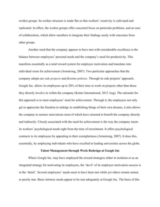 worker groups. Its worker structure is made flat so that workers’ creativity is cultivated and
replicated. In effect, the worker groups offer concerted focus on particular problems, and an ease
of collaboration, which allow members to integrate their findings easily with outcomes from
other groups.
Another need that the company appears to have met with considerable excellence is the
balance between employees’ personal needs and the company’s need for productivity. This
manifests essentially as a total reward system for employee motivation and translates into
individual room for achievement (Armstrong, 2007). Two particular approaches that the
company adopts are side projects and flextime policies. Through its side projects’ approach,
Google Inc. allows its employees up to 20% of their time to work on projects other than those
they directly involve in within the company (Kotter International, 2013 Aug). The rationale for
this approach is to meet employees’ need for achievement. Through it, the employees not only
get to appreciate the freedom to indulge in establishing things of their own dreams, it also allows
the company to nurture innovations most of which have returned to benefit the company directly
and indirectly. Closely associated with the need for achievement is the way the company meets
its workers’ psychological needs right from the time of recruitment. It offers psychological
contracts to its employees by appealing to their exemplariness (Armstrong, 2007). It does this,
essentially, by employing individuals who have excelled in leading universities across the globe.
Talent Management through Work Redesign at Google Inc
Where Google Inc. may have employed the reward strategies either in isolation or as an
integrated strategy for motivating its employees, the ‘devil’ of its employee motivation success is
in the ‘detail’. Several employees’ needs seem to have been met while yet others remain unmet,
or poorly met. Basic intrinsic needs appear to be met adequately at Google Inc. The basis of this
 